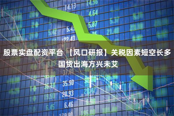 股票实盘配资平台 【风口研报】关税因素短空长多 国货出海方兴未艾