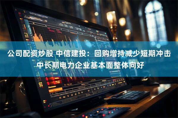 公司配资炒股 中信建投：回购增持减少短期冲击 中长期电力企业基本面整体向好