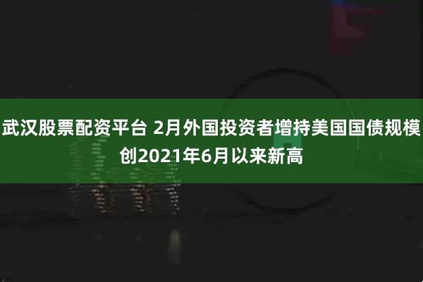 武汉股票配资平台 2月外国投资者增持美国国债规模创2021年6月以来新高
