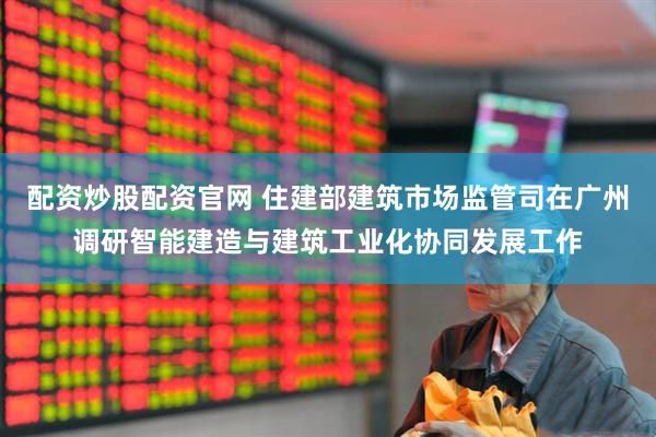配资炒股配资官网 住建部建筑市场监管司在广州调研智能建造与建筑工业化协同发展工作