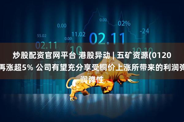炒股配资官网平台 港股异动 | 五矿资源(01208)再涨超5% 公司有望充分享受铜价上涨所带来的利润弹性