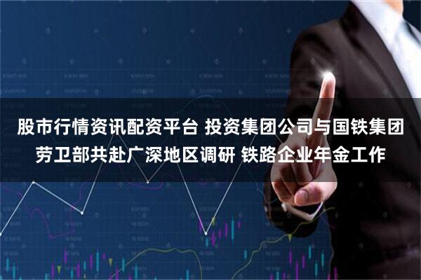 股市行情资讯配资平台 投资集团公司与国铁集团劳卫部共赴广深地区调研 铁路企业年金工作