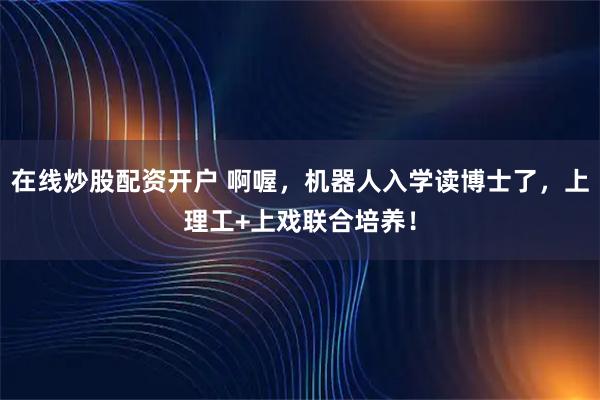 在线炒股配资开户 啊喔，机器人入学读博士了，上理工+上戏联合培养！
