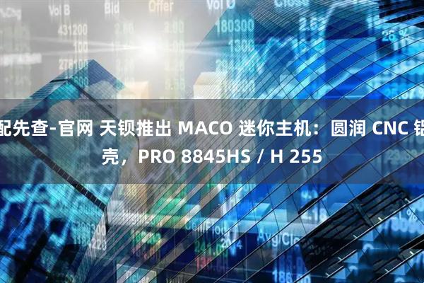 配先查-官网 天钡推出 MACO 迷你主机：圆润 CNC 铝壳，PRO 8845HS / H 255