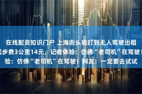 在线配资知识门户 上海街头能打到无人驾驶出租车了，今起试运营！起步费3公里14元，记者体验：仿佛“老司机”在驾驶！网友：一定要去试试