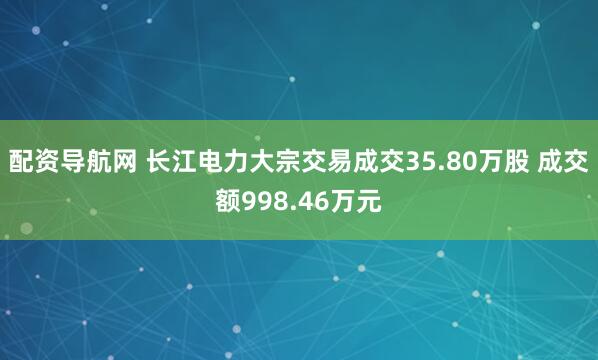 配资导航网 长江电力大宗交易成交35.80万股 成交额998.46万元