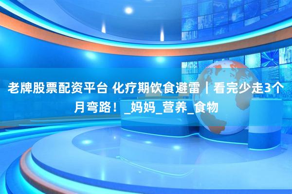 老牌股票配资平台 化疗期饮食避雷｜看完少走3个月弯路！_妈妈_营养_食物