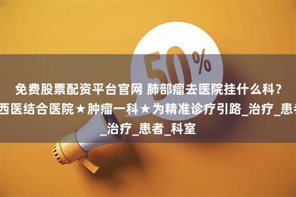 免费股票配资平台官网 肺部瘤去医院挂什么科？杭州中西医结合医院★肿瘤一科★为精准诊疗引路_治疗_患者_科室