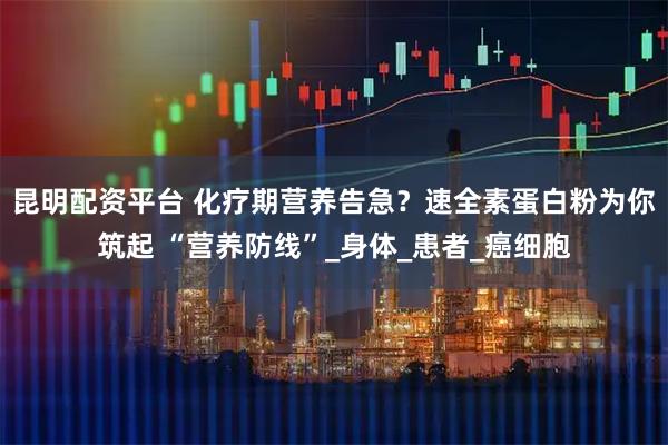 昆明配资平台 化疗期营养告急？速全素蛋白粉为你筑起 “营养防线”_身体_患者_癌细胞