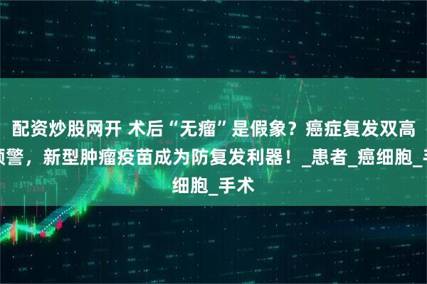 配资炒股网开 术后“无瘤”是假象？癌症复发双高峰预警，新型肿瘤疫苗成为防复发利器！_患者_癌细胞_手术