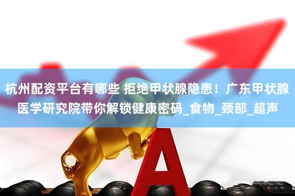 杭州配资平台有哪些 拒绝甲状腺隐患！广东甲状腺医学研究院带你解锁健康密码_食物_颈部_超声