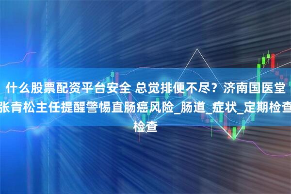什么股票配资平台安全 总觉排便不尽？济南国医堂张青松主任提醒警惕直肠癌风险_肠道_症状_定期检查