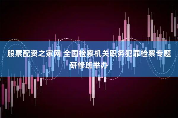 股票配资之家网 全国检察机关职务犯罪检察专题研修班举办