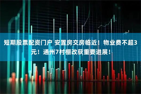 短期股票配资门户 安置房交房临近！物业费不超3元！通州7村棚改获重要进展！