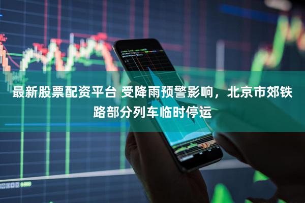 最新股票配资平台 受降雨预警影响，北京市郊铁路部分列车临时停运