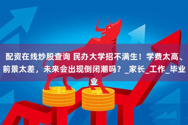 配资在线炒股查询 民办大学招不满生！学费太高、前景太差，未来会出现倒闭潮吗？_家长_工作_毕业