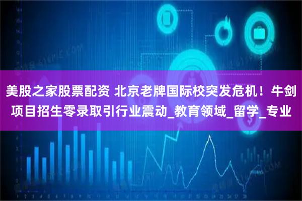 美股之家股票配资 北京老牌国际校突发危机！牛剑项目招生零录取引行业震动_教育领域_留学_专业