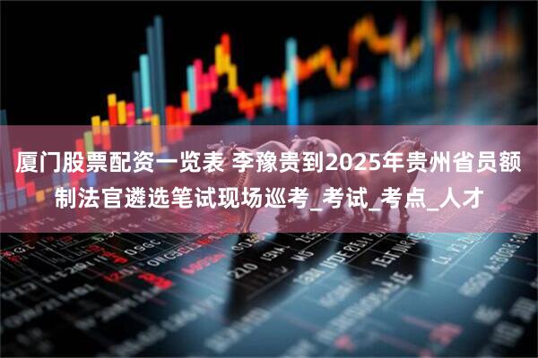 厦门股票配资一览表 李豫贵到2025年贵州省员额制法官遴选笔试现场巡考_考试_考点_人才