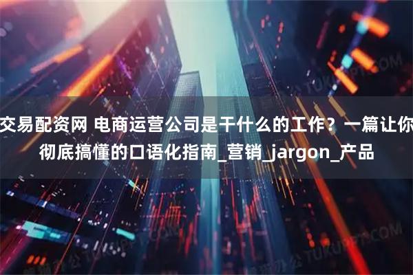 交易配资网 电商运营公司是干什么的工作？一篇让你彻底搞懂的口语化指南_营销_jargon_产品