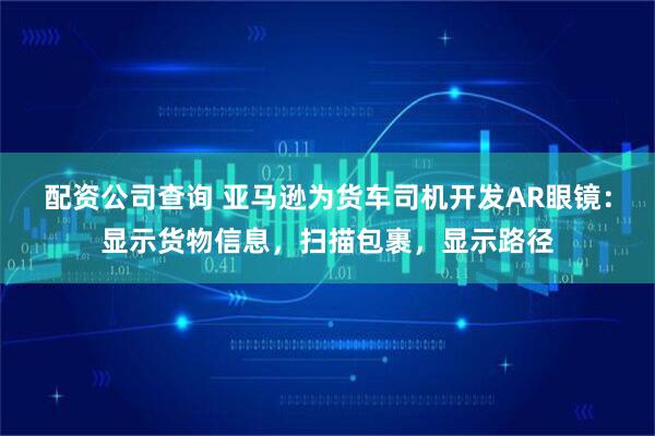 配资公司查询 亚马逊为货车司机开发AR眼镜:显示货物信息,扫描包裹,显示路径