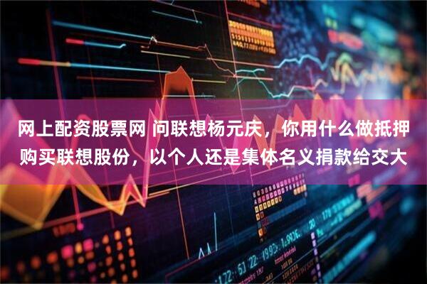 网上配资股票网 问联想杨元庆，你用什么做抵押购买联想股份，以个人还是集体名义捐款给交大