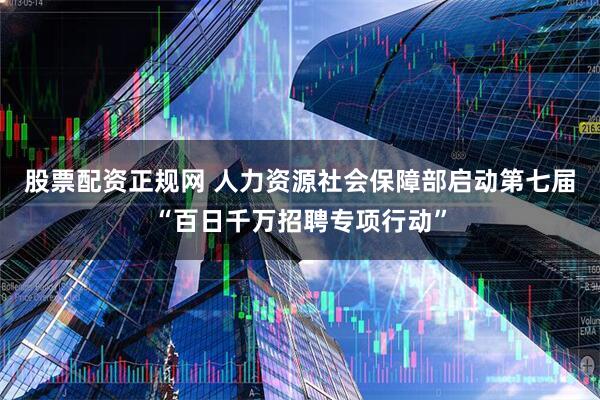 股票配资正规网 人力资源社会保障部启动第七届“百日千万招聘专项行动”