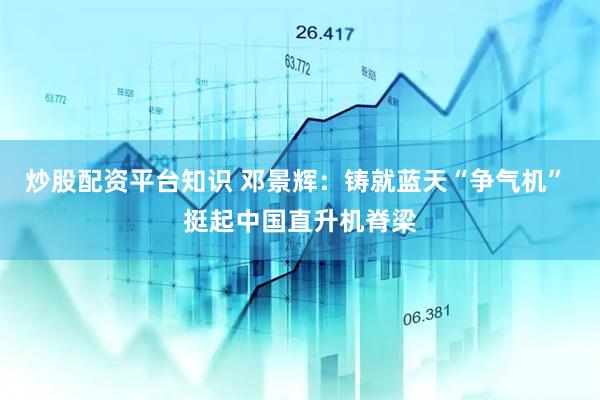 炒股配资平台知识 邓景辉：铸就蓝天“争气机” 挺起中国直升机脊梁
